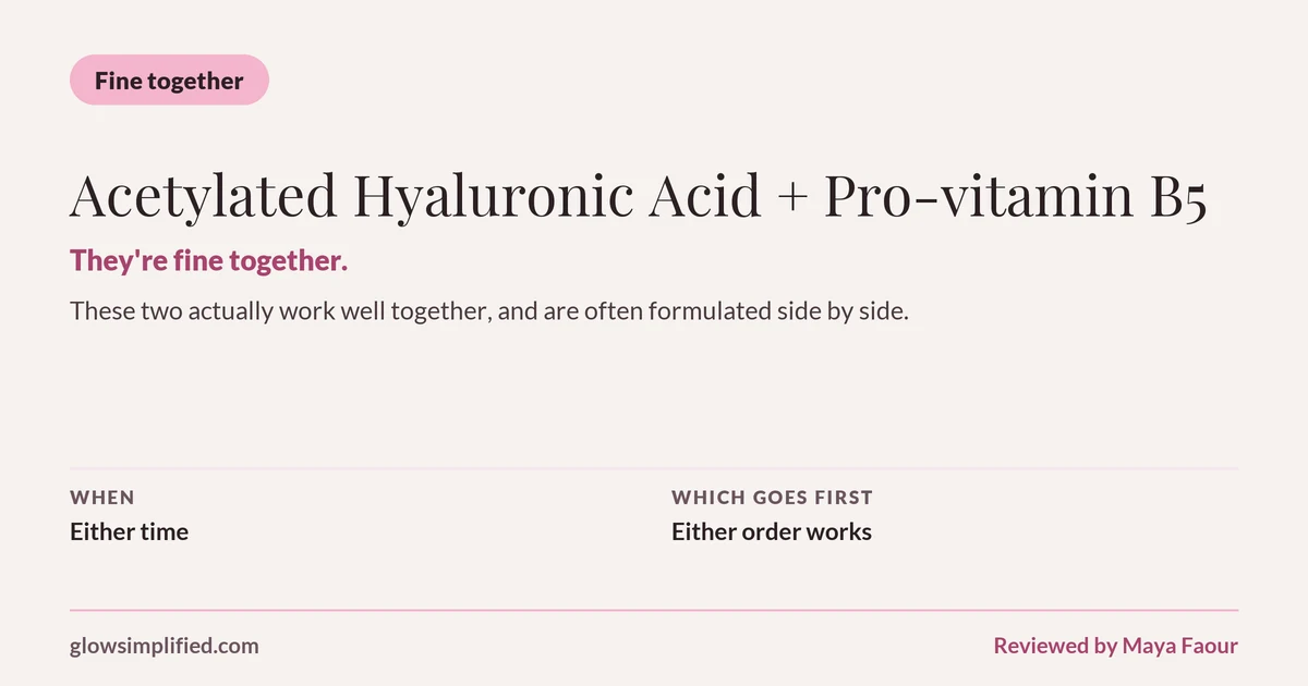 Acetylated Hyaluronic Acid and Pro-vitamin B5: Fine together. They're fine together. These two actually work well together, and are often formulated side by side. Which goes first: Either order works.