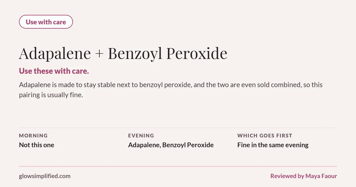 Adapalene and Benzoyl Peroxide: Use with care. Use these with care. Adapalene is made to stay stable next to benzoyl peroxide, and the two are even sold combined, so this pairing is usually fine. Which goes first: Fine in the same evening.