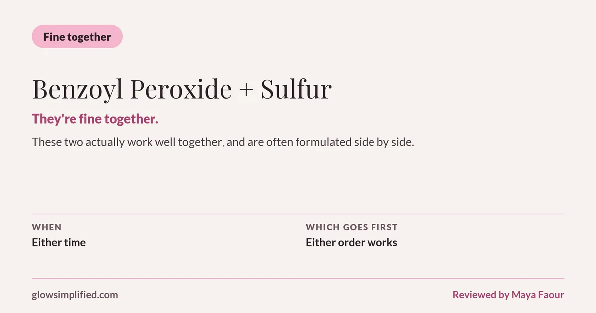 Benzoyl Peroxide and Sulfur: Fine together. They're fine together. These two actually work well together, and are often formulated side by side. Which goes first: Either order works.