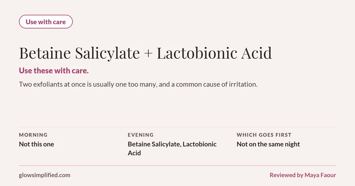 Betaine Salicylate and Lactobionic Acid: Use with care. Use these with care. Two exfoliants at once is usually one too many, and a common cause of irritation. Which goes first: Not on the same night.