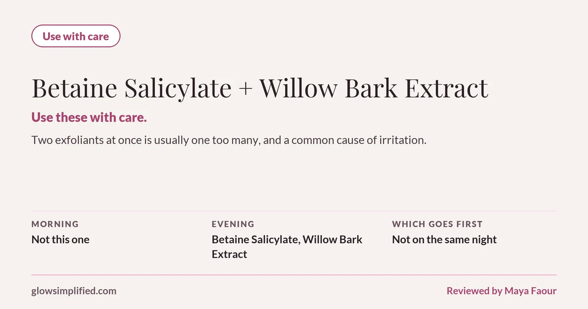 Betaine Salicylate and Willow Bark Extract: Use with care. Use these with care. Two exfoliants at once is usually one too many, and a common cause of irritation. Which goes first: Not on the same night.