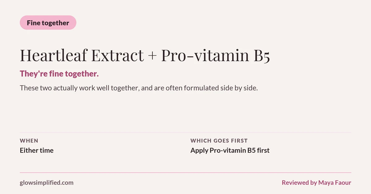 Heartleaf Extract and Pro-vitamin B5: Fine together. They're fine together. These two actually work well together, and are often formulated side by side. Which goes first: Apply Pro-vitamin B5 first.