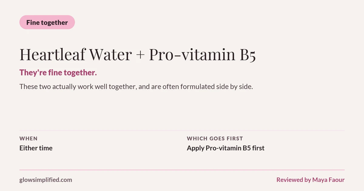 Heartleaf Water and Pro-vitamin B5: Fine together. They're fine together. These two actually work well together, and are often formulated side by side. Which goes first: Apply Pro-vitamin B5 first.