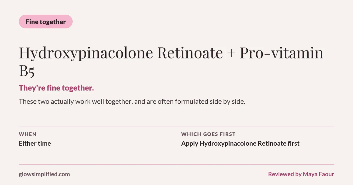 Hydroxypinacolone Retinoate and Pro-vitamin B5: Fine together. They're fine together. These two actually work well together, and are often formulated side by side. Which goes first: Apply Hydroxypinacolone Retinoate first.