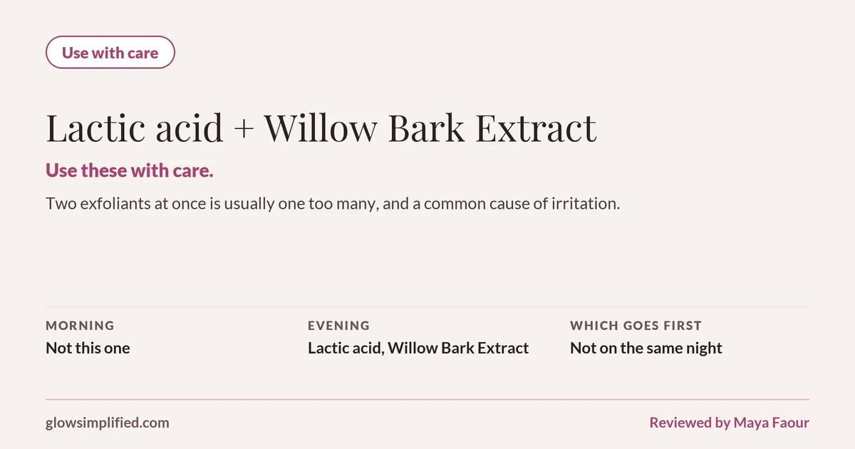 Lactic acid and Willow Bark Extract: Use with care. Use these with care. Two exfoliants at once is usually one too many, and a common cause of irritation. Which goes first: Not on the same night.