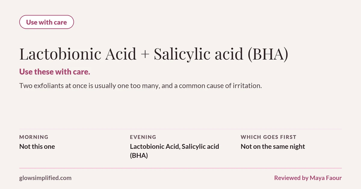 Lactobionic Acid and Salicylic acid (BHA): Use with care. Use these with care. Two exfoliants at once is usually one too many, and a common cause of irritation. Which goes first: Not on the same night.