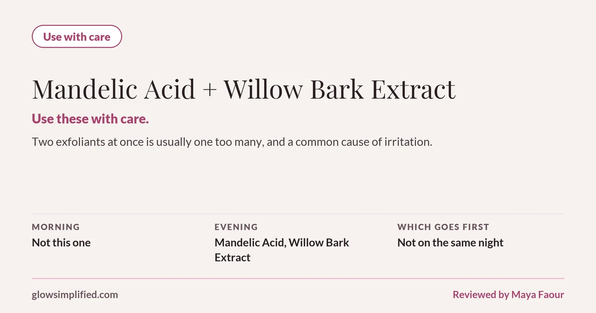 Mandelic Acid and Willow Bark Extract: Use with care. Use these with care. Two exfoliants at once is usually one too many, and a common cause of irritation. Which goes first: Not on the same night.