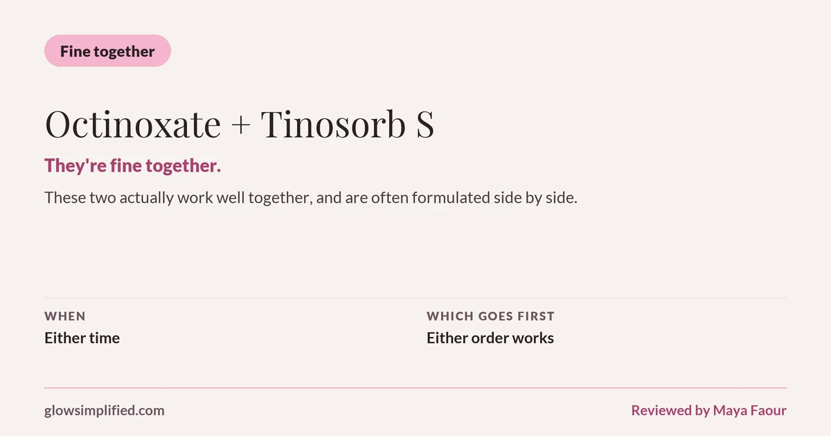 Octinoxate and Tinosorb S: Fine together. They're fine together. These two actually work well together, and are often formulated side by side. Which goes first: Either order works.