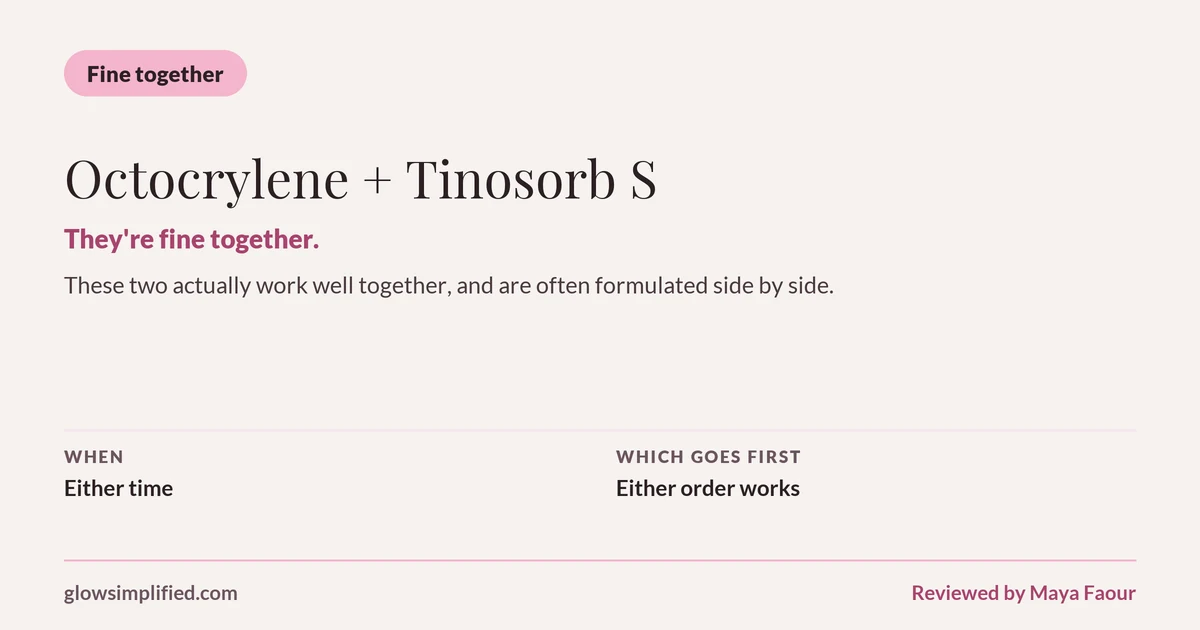 Octocrylene and Tinosorb S: Fine together. They're fine together. These two actually work well together, and are often formulated side by side. Which goes first: Either order works.
