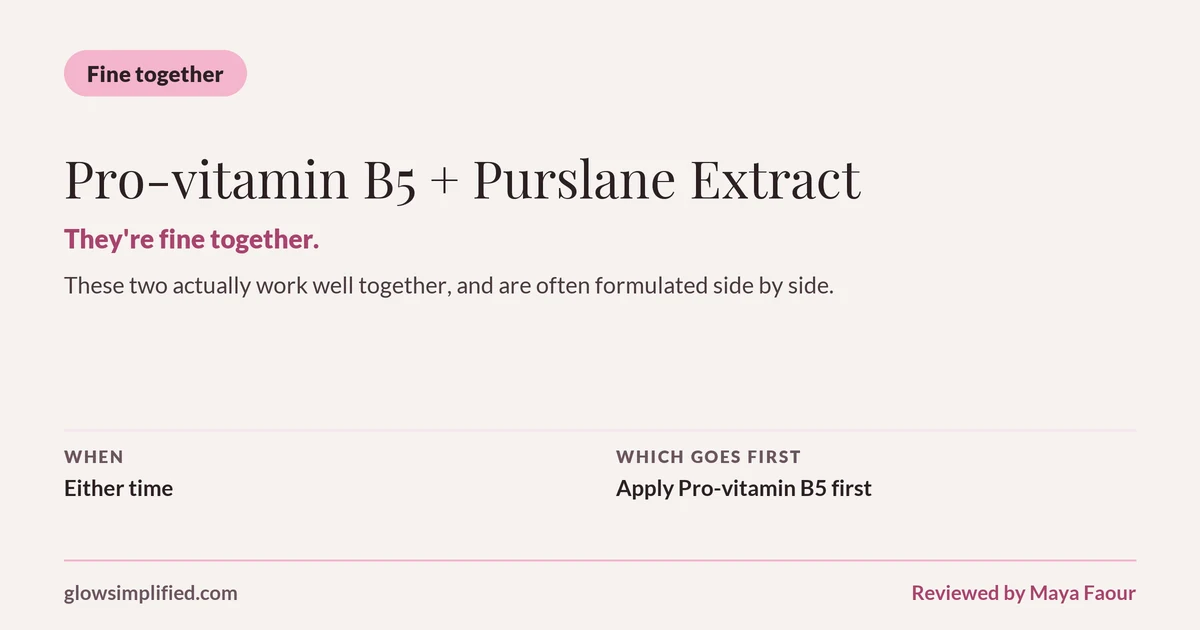 Pro-vitamin B5 and Purslane Extract: Fine together. They're fine together. These two actually work well together, and are often formulated side by side. Which goes first: Apply Pro-vitamin B5 first.