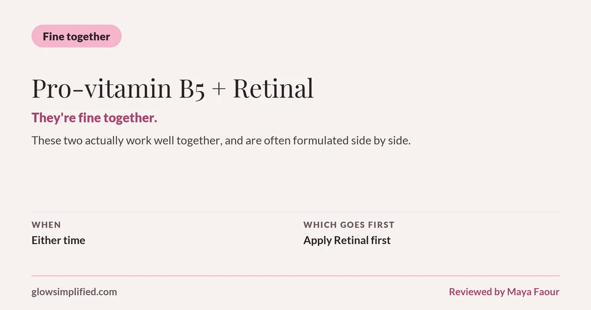 Pro-vitamin B5 and Retinal: Fine together. They're fine together. These two actually work well together, and are often formulated side by side. Which goes first: Apply Retinal first.